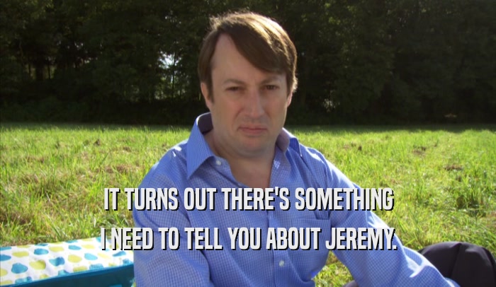 IT TURNS OUT THERE'S SOMETHING I NEED TO TELL YOU ABOUT JEREMY. 