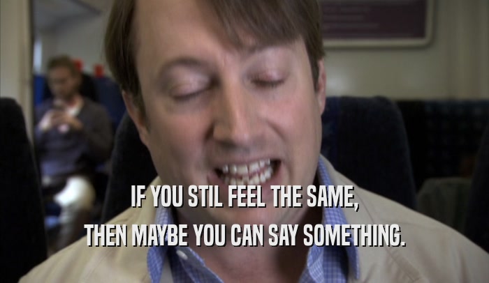 IF YOU STIL FEEL THE SAME, THEN MAYBE YOU CAN SAY SOMETHING. 