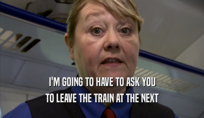 I'M GOING TO HAVE TO ASK YOU TO LEAVE THE TRAIN AT THE NEXT TO LEAVE THE TRAIN AT THE NEXT