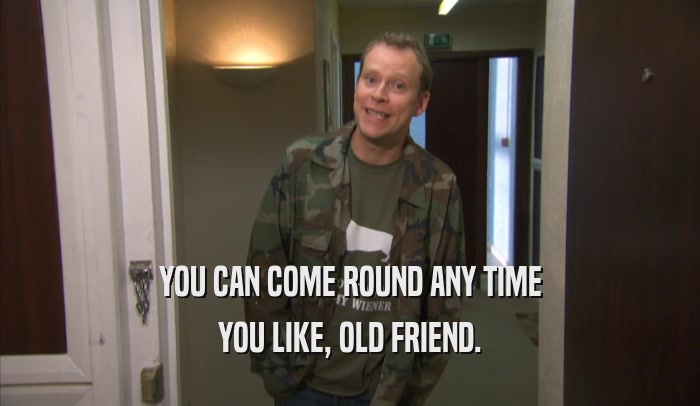 YOU CAN COME ROUND ANY TIME YOU LIKE, OLD FRIEND. 