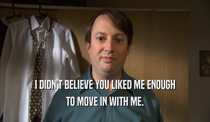 I DIDN'T BELIEVE YOU LIKED ME ENOUGH TO MOVE IN WITH ME. 