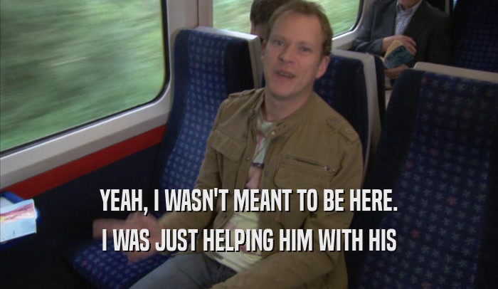 YEAH, I WASN'T MEANT TO BE HERE. I WAS JUST HELPING HIM WITH HIS I WAS JUST HELPING HIM WITH HIS