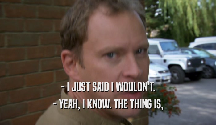 - I JUST SAID I WOULDN'T. - YEAH, I KNOW. THE THING IS, - YEAH, I KNOW. THE THING IS,