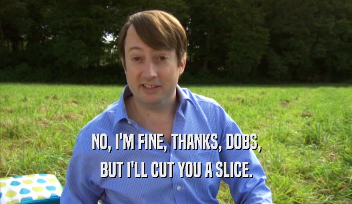 NO, I'M FINE, THANKS, DOBS, BUT I'LL CUT YOU A SLICE. 
