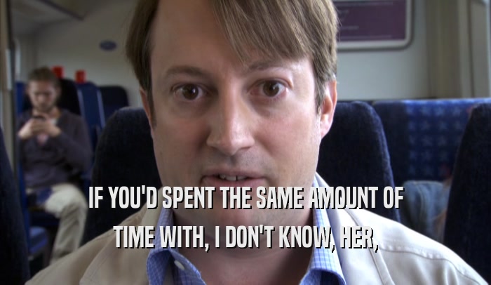 IF YOU'D SPENT THE SAME AMOUNT OF TIME WITH, I DON'T KNOW, HER, TIME WITH, I DON'T KNOW, HER,