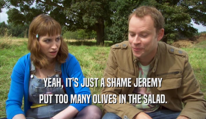 YEAH, IT'S JUST A SHAME JEREMY PUT TOO MANY OLIVES IN THE SALAD. 