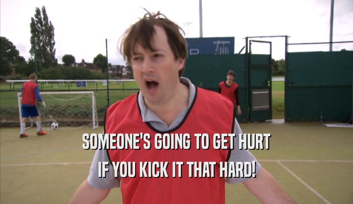 SOMEONE'S GOING TO GET HURT IF YOU KICK IT THAT HARD! 