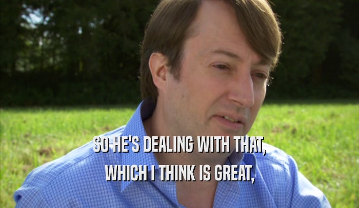 SO HE'S DEALING WITH THAT, WHICH I THINK IS GREAT, 