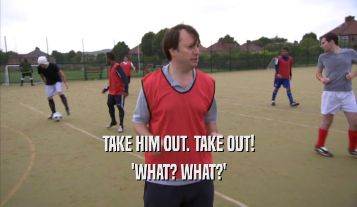 TAKE HIM OUT. TAKE OUT! 'WHAT? WHAT?' 