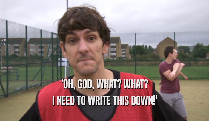 'OH, GOD, WHAT? WHAT? I NEED TO WRITE THIS DOWN!' 