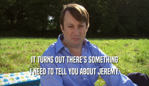 IT TURNS OUT THERE'S SOMETHING I NEED TO TELL YOU ABOUT JEREMY. 