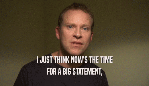 I JUST THINK NOW'S THE TIME FOR A BIG STATEMENT, FOR A BIG STATEMENT,