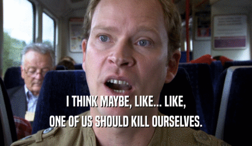 I THINK MAYBE, LIKE... LIKE, ONE OF US SHOULD KILL OURSELVES. 