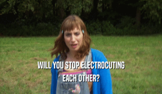 WILL YOU STOP ELECTROCUTING EACH OTHER? 