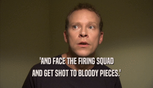 'AND FACE THE FIRING SQUAD AND GET SHOT TO BLOODY PIECES.' 