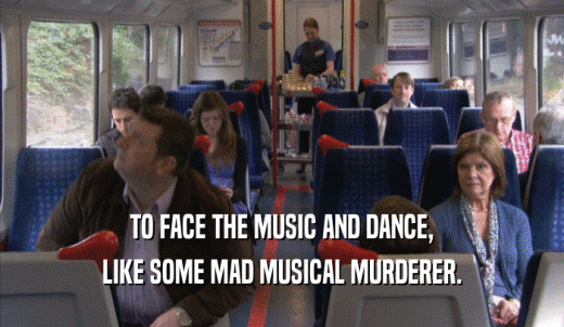 TO FACE THE MUSIC AND DANCE, LIKE SOME MAD MUSICAL MURDERER. 