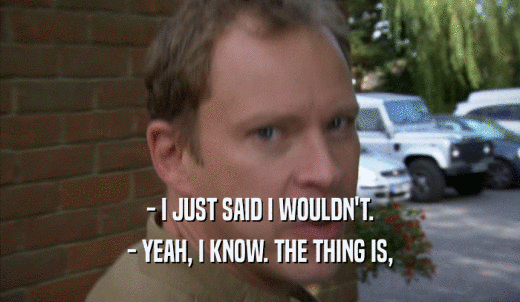 - I JUST SAID I WOULDN'T. - YEAH, I KNOW. THE THING IS, - YEAH, I KNOW. THE THING IS,