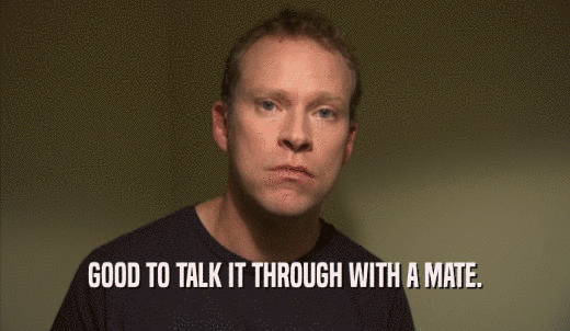 GOOD TO TALK IT THROUGH WITH A MATE.  