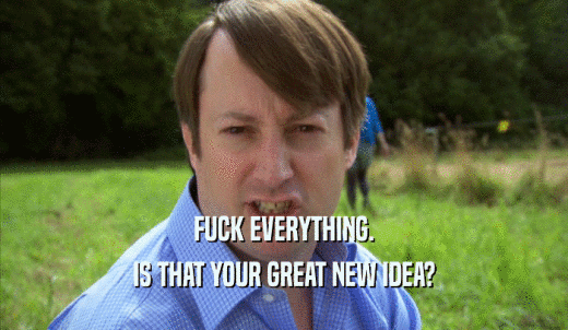 FUCK EVERYTHING. IS THAT YOUR GREAT NEW IDEA? 