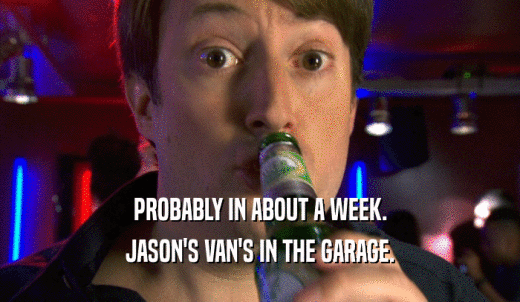 PROBABLY IN ABOUT A WEEK. JASON'S VAN'S IN THE GARAGE. 