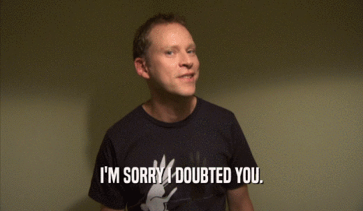 I'M SORRY I DOUBTED YOU.  