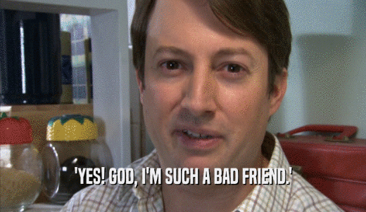 'YES! GOD, I'M SUCH A BAD FRIEND.'  