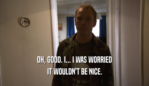 OH, GOOD. I... I WAS WORRIED IT WOULDN'T BE NICE. 