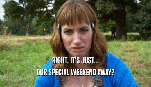 RIGHT. IT'S JUST... OUR SPECIAL WEEKEND AWAY? 