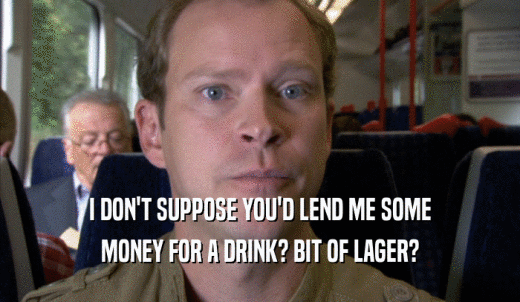 I DON'T SUPPOSE YOU'D LEND ME SOME MONEY FOR A DRINK? BIT OF LAGER? 