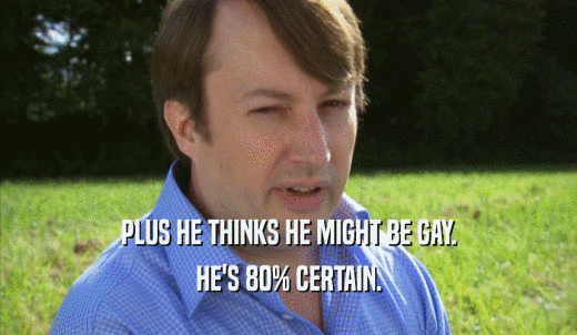 PLUS HE THINKS HE MIGHT BE GAY. HE'S 80% CERTAIN. 