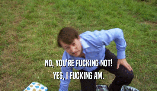 NO, YOU'RE FUCKING NOT! YES, I FUCKING AM. 