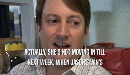 ACTUALLY, SHE'S NOT MOVING IN TILL NEXT WEEK, WHEN JASON'S VAN'S NEXT WEEK, WHEN JASON'S VAN'S