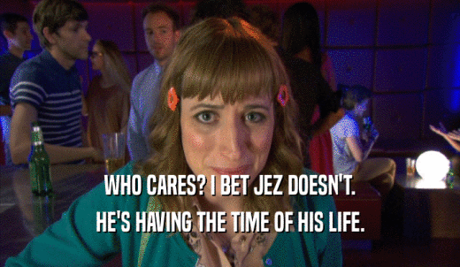 WHO CARES? I BET JEZ DOESN'T. HE'S HAVING THE TIME OF HIS LIFE. 