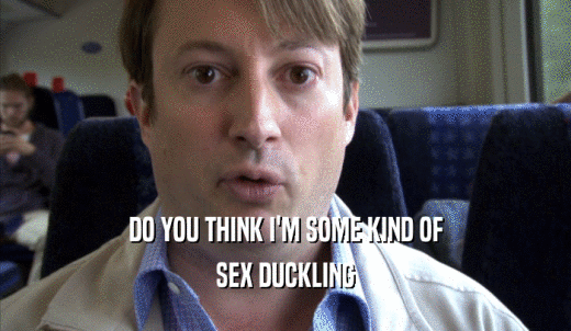 DO YOU THINK I'M SOME KIND OF SEX DUCKLING 
