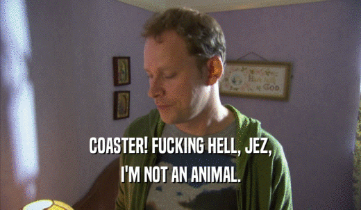 COASTER! FUCKING HELL, JEZ, I'M NOT AN ANIMAL. 