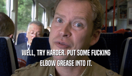 WELL, TRY HARDER. PUT SOME FUCKING ELBOW GREASE INTO IT. 