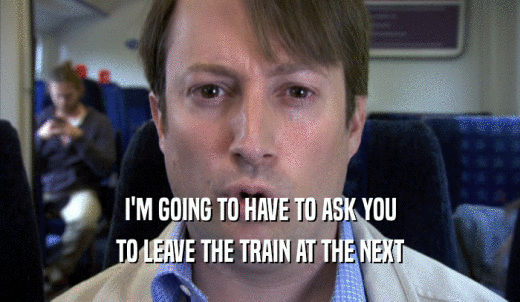 I'M GOING TO HAVE TO ASK YOU TO LEAVE THE TRAIN AT THE NEXT TO LEAVE THE TRAIN AT THE NEXT