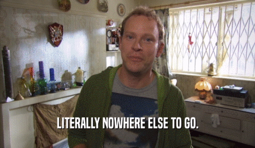 LITERALLY NOWHERE ELSE TO GO.  
