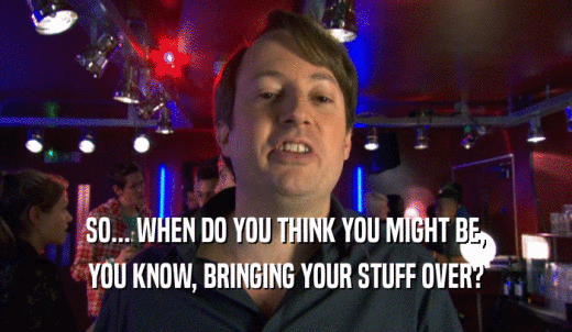 SO... WHEN DO YOU THINK YOU MIGHT BE, YOU KNOW, BRINGING YOUR STUFF OVER? 