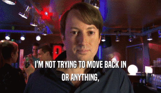 I'M NOT TRYING TO MOVE BACK IN OR ANYTHING, OR ANYTHING,