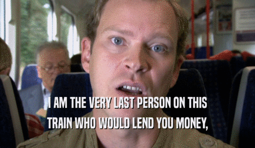 I AM THE VERY LAST PERSON ON THIS TRAIN WHO WOULD LEND YOU MONEY, TRAIN WHO WOULD LEND YOU MONEY,