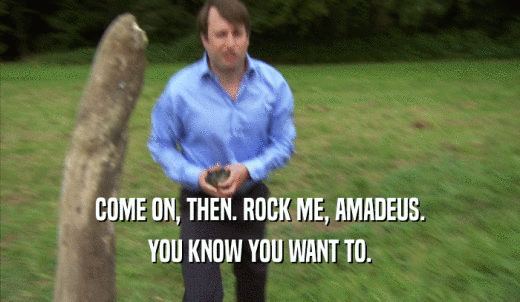 COME ON, THEN. ROCK ME, AMADEUS. YOU KNOW YOU WANT TO. 