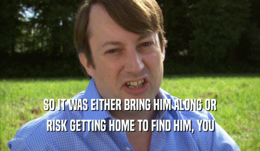SO IT WAS EITHER BRING HIM ALONG OR RISK GETTING HOME TO FIND HIM, YOU RISK GETTING HOME TO FIND HIM, YOU