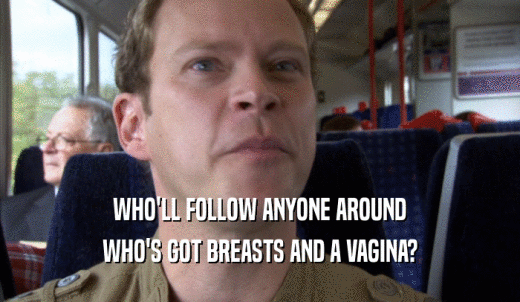 WHO'LL FOLLOW ANYONE AROUND WHO'S GOT BREASTS AND A VAGINA? 