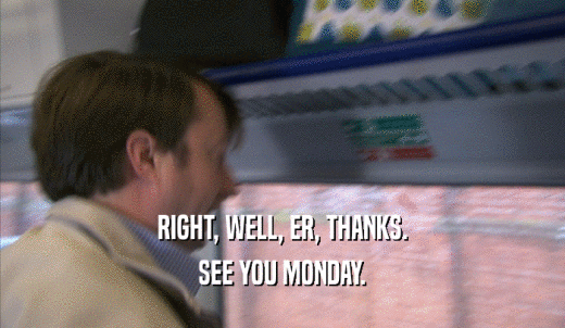 RIGHT, WELL, ER, THANKS. SEE YOU MONDAY. 