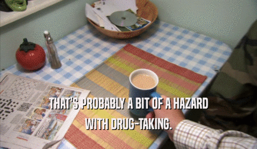 THAT'S PROBABLY A BIT OF A HAZARD WITH DRUG-TAKING. 