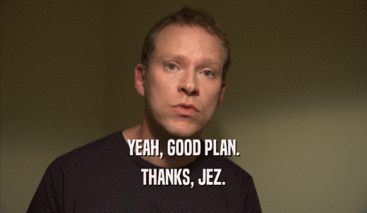 YEAH, GOOD PLAN. THANKS, JEZ. 