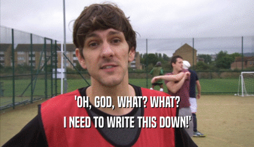 'OH, GOD, WHAT? WHAT? I NEED TO WRITE THIS DOWN!' 