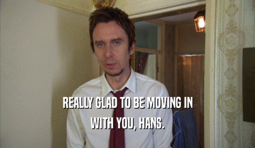 REALLY GLAD TO BE MOVING IN WITH YOU, HANS. 