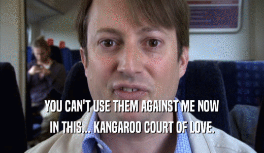 YOU CAN'T USE THEM AGAINST ME NOW IN THIS... KANGAROO COURT OF LOVE. 